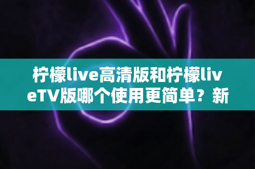 柠檬live高清版和柠檬liveTV版哪个使用更简单？新手必看的深度对比与选择指南