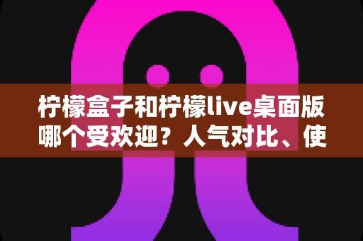 柠檬盒子和柠檬live桌面版哪个受欢迎？人气对比、使用体验与选择指南一次看懂