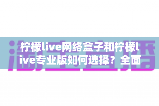 柠檬live网络盒子和柠檬live专业版如何选择？全面对比指南助你做出明智决定