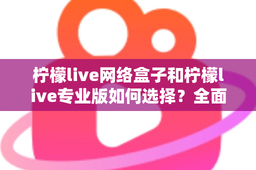 柠檬live网络盒子和柠檬live专业版如何选择？全面对比指南助你做出明智决定