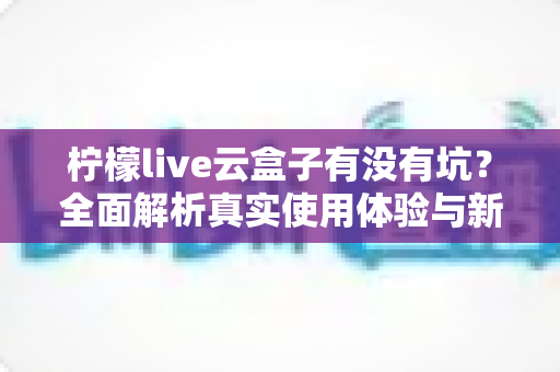 柠檬live云盒子有没有坑？全面解析真实使用体验与新手避坑指南