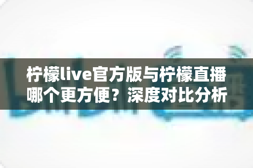 柠檬live官方版与柠檬直播哪个更方便？深度对比分析，帮你找到最适合自己的选择