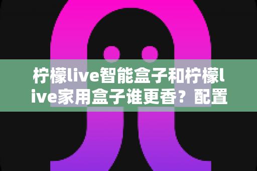 柠檬live智能盒子和柠檬live家用盒子谁更香?配置、体验、性价比全方位对比指南 柠檬live智能盒子和柠檬live家用盒子谁更香?配置、体验、性价比全方位对比指南