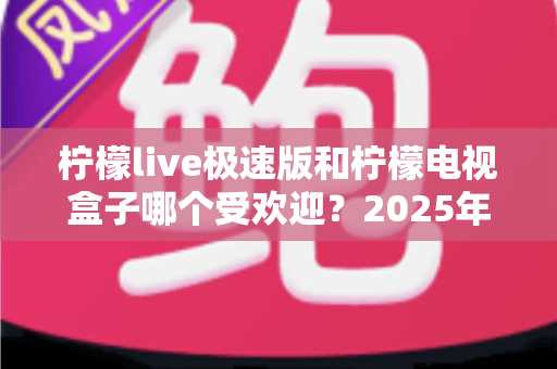 柠檬live极速版和柠檬电视盒子哪个受欢迎？2025年最新对比评测与选购全攻略