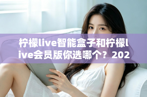 柠檬live智能盒子和柠檬live会员版你选哪个？2025年最全选购指南与深度对比解析