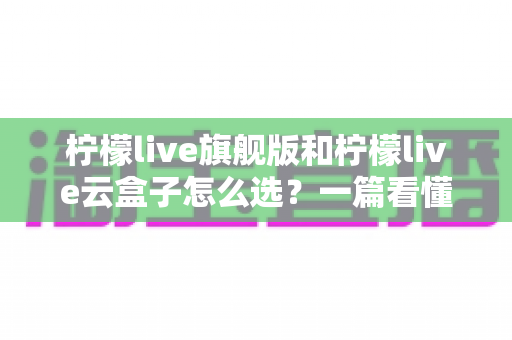 柠檬live旗舰版和柠檬live云盒子怎么选?一篇看懂差异的实用选购指南 柠檬live旗舰版和柠檬live云盒子怎么选?一篇看懂差异的实用选购指南