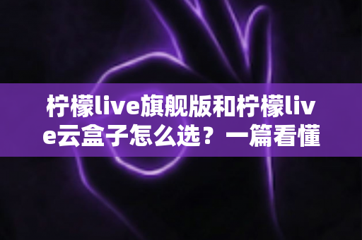 柠檬live旗舰版和柠檬live云盒子怎么选？一篇看懂差异的实用选购指南