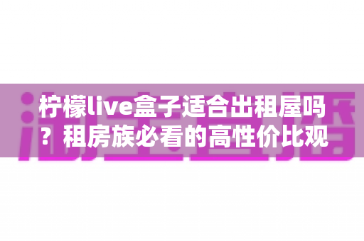 柠檬live盒子适合出租屋吗？租房族必看的高性价比观影装备全解析