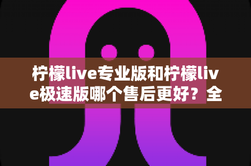 柠檬live专业版和柠檬live极速版哪个售后更好?全网最全售后对比评测与选购避坑指南 柠檬live专业版和柠檬live极速版哪个售后更好?全网最全售后对比评测与选购避坑指南