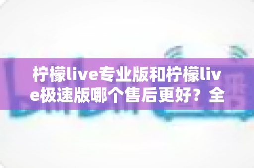 柠檬live专业版和柠檬live极速版哪个售后更好?全网最全售后对比评测与选购避坑指南 柠檬live专业版和柠檬live极速版哪个售后更好?全网最全售后对比评测与选购避坑指南
