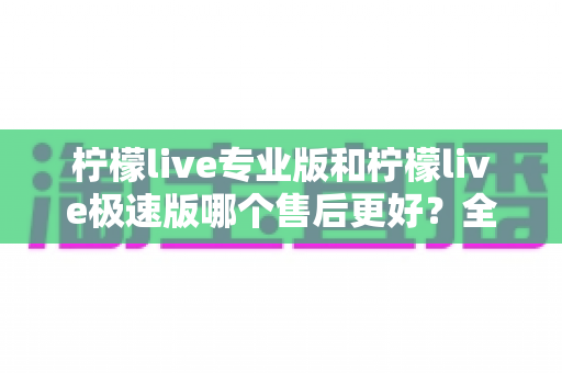 柠檬live专业版和柠檬live极速版哪个售后更好？全网最全售后对比评测与选购避坑指南