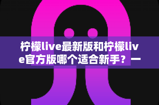 柠檬live最新版和柠檬live官方版哪个适合新手?一文读懂版本选择全攻略 柠檬live最新版和柠檬live官方版哪个适合新手?一文读懂版本选择全攻略