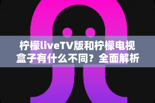 柠檬liveTV版和柠檬电视盒子有什么不同？全面解析两者核心区别与实用选购指南