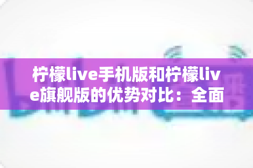 柠檬live手机版和柠檬live旗舰版的优势对比:全面解析两大版本差异,助你选出最佳直播体验 柠檬live手机版和柠檬live旗舰版的优势对比:全面解析两大版本差异,助你选出最佳直播体验