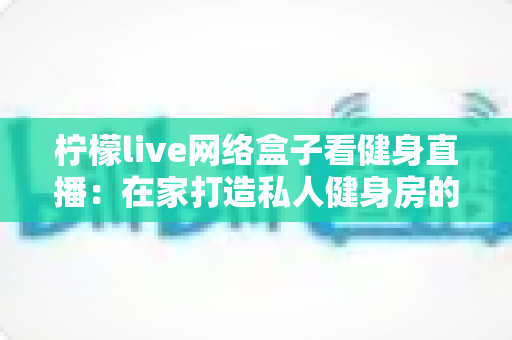 柠檬live网络盒子看健身直播:在家打造私人健身房的全攻略 柠檬live网络盒子看健身直播:在家打造私人健身房的全攻略