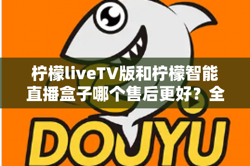 柠檬liveTV版和柠檬智能直播盒子哪个售后更好?全方位对比解析助你放心选购 柠檬liveTV版和柠檬智能直播盒子哪个售后更好?全方位对比解析助你放心选购
