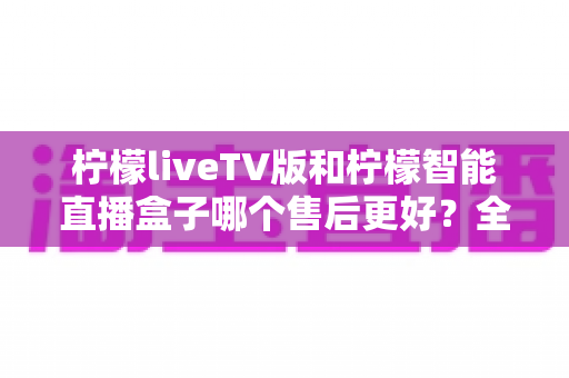 柠檬liveTV版和柠檬智能直播盒子哪个售后更好？全方位对比解析助你放心选购