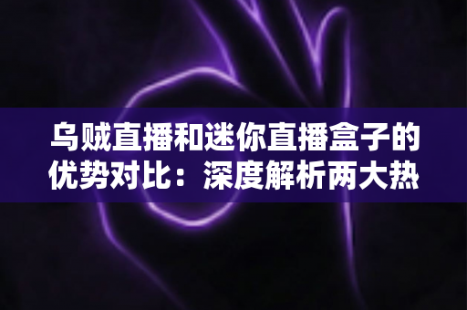 乌贼直播和迷你直播盒子的优势对比：深度解析两大热门直播方案，帮你找到最合适的选择