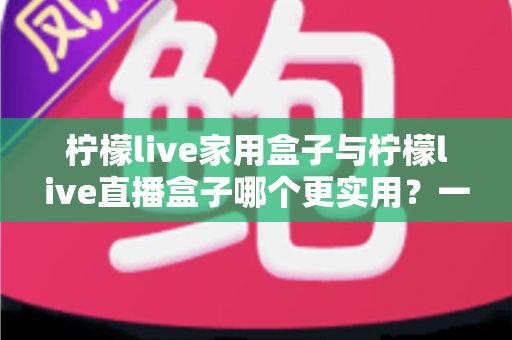 柠檬live家用盒子与柠檬live直播盒子哪个更实用？一篇文章帮你彻底搞懂选购难题