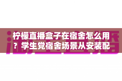 柠檬直播盒子在宿舍怎么用？学生党宿舍场景从安装配置到舒适观看的全流程实用指南