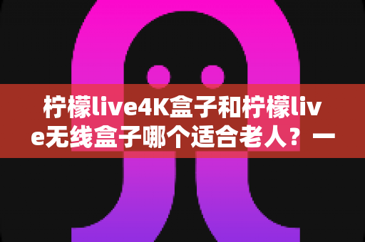 柠檬live4K盒子和柠檬live无线盒子哪个适合老人?一文看懂选购要点,让长辈看电视更省心 柠檬live4K盒子和柠檬live无线盒子哪个适合老人?一文看懂选购要点,让长辈看电视更省心