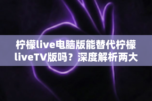 柠檬live电脑版能替代柠檬liveTV版吗？深度解析两大版本差异与最佳选择方案