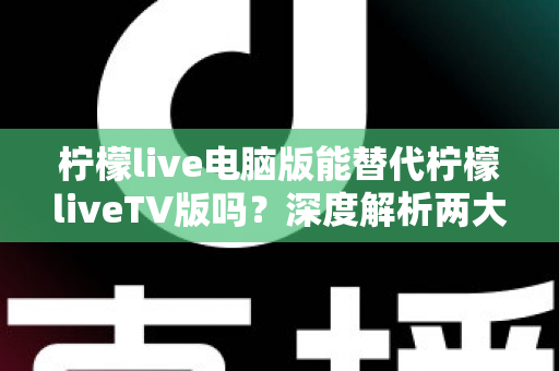 柠檬live电脑版能替代柠檬liveTV版吗？深度解析两大版本差异与最佳选择方案