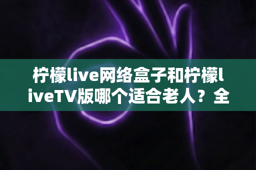 柠檬live网络盒子和柠檬liveTV版哪个适合老人?全方位对比分析与实用选购指南 柠檬live网络盒子和柠檬liveTV版哪个适合老人?全方位对比分析与实用选购指南