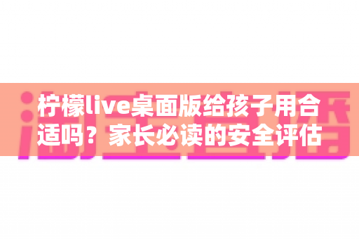 柠檬live桌面版给孩子用合适吗？家长必读的安全评估与使用全指南