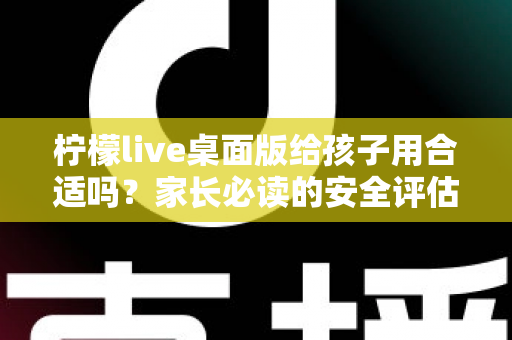 柠檬live桌面版给孩子用合适吗？家长必读的安全评估与使用全指南