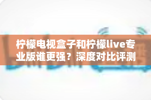 柠檬电视盒子和柠檬live专业版谁更强?深度对比评测帮你找到最适合的大屏观影方案 柠檬电视盒子和柠檬live专业版谁更强?深度对比评测帮你找到最适合的大屏观影方案