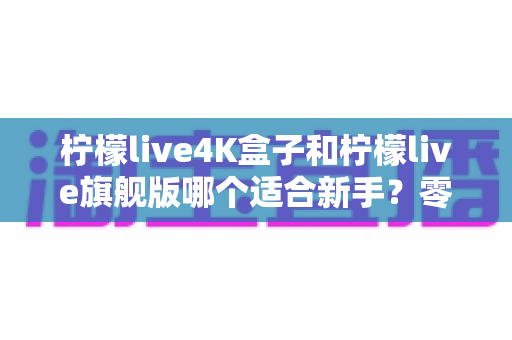 柠檬live4K盒子和柠檬live旗舰版哪个适合新手?零基础也能看懂的电视盒子对比与选购全攻略 柠檬live4K盒子和柠檬live旗舰版哪个适合新手?零基础也能看懂的电视盒子对比与选购全攻略