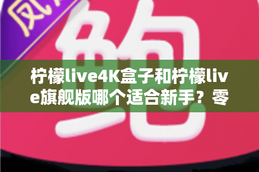 柠檬live4K盒子和柠檬live旗舰版哪个适合新手？零基础也能看懂的电视盒子对比与选购全攻略