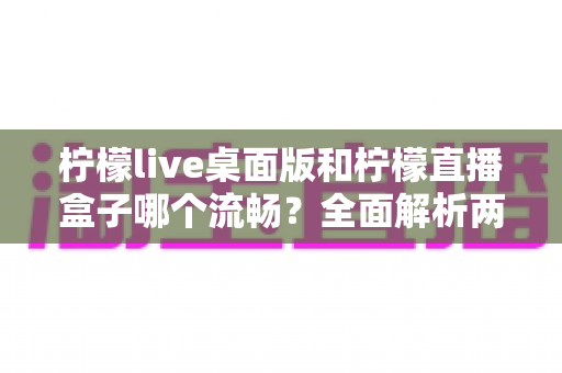 柠檬live桌面版和柠檬直播盒子哪个流畅?全面解析两大观看方式的性能差异与选购指南 柠檬live桌面版和柠檬直播盒子哪个流畅?全面解析两大观看方式的性能差异与选购指南