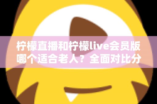 柠檬直播和柠檬live会员版哪个适合老人？全面对比分析与实用选择指南