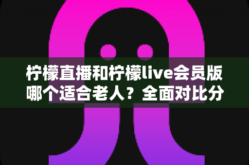 柠檬直播和柠檬live会员版哪个适合老人？全面对比分析与实用选择指南