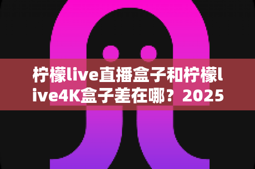 柠檬live直播盒子和柠檬live4K盒子差在哪?2025最全对比评测帮你选对不踩坑 柠檬live直播盒子和柠檬live4K盒子差在哪?2025最全对比评测帮你选对不踩坑