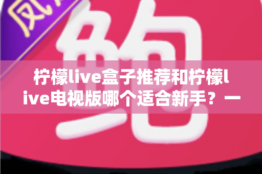 柠檬live盒子推荐和柠檬live电视版哪个适合新手?一篇看懂的新手选购与上手全指南 柠檬live盒子推荐和柠檬live电视版哪个适合新手?一篇看懂的新手选购与上手全指南
