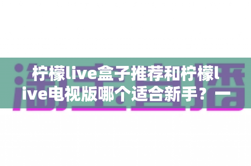 柠檬live盒子推荐和柠檬live电视版哪个适合新手？一篇看懂的新手选购与上手全指南