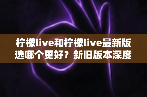 柠檬live和柠檬live最新版选哪个更好?新旧版本深度对比与选择指南 柠檬live和柠檬live最新版选哪个更好?新旧版本深度对比与选择指南