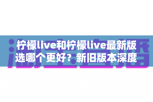 柠檬live和柠檬live最新版选哪个更好？新旧版本深度对比与选择指南