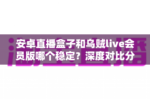 安卓直播盒子和乌贼live会员版哪个稳定？深度对比分析助你选对直播方案