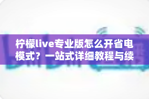 柠檬live专业版怎么开省电模式?一站式详细教程与续航优化全攻略 柠檬live专业版怎么开省电模式?一站式详细教程与续航优化全攻略