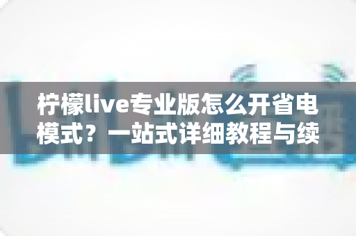 柠檬live专业版怎么开省电模式？一站式详细教程与续航优化全攻略