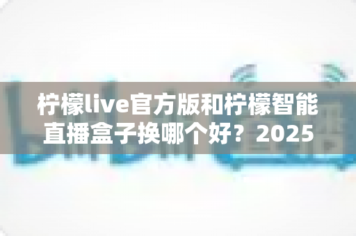 柠檬live官方版和柠檬智能直播盒子换哪个好?2025年直播设备深度对比与选购指南 柠檬live官方版和柠檬智能直播盒子换哪个好?2025年直播设备深度对比与选购指南
