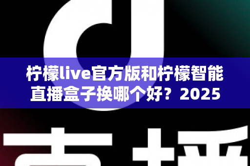 柠檬live官方版和柠檬智能直播盒子换哪个好？2025年直播设备深度对比与选购指南