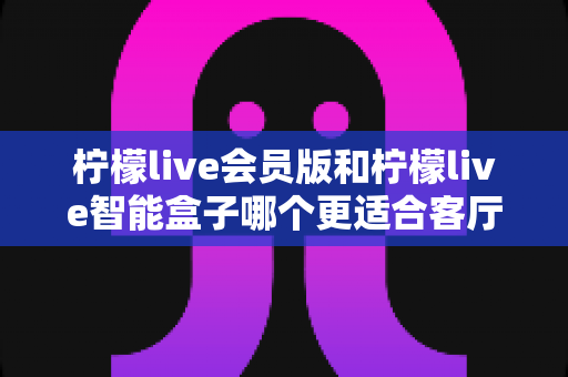 柠檬live会员版和柠檬live智能盒子哪个更适合客厅?一文读懂选购要点与真实体验对比 柠檬live会员版和柠檬live智能盒子哪个更适合客厅?一文读懂选购要点与真实体验对比