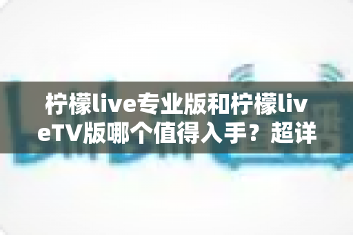 柠檬live专业版和柠檬liveTV版哪个值得入手？超详细选购指南帮你一次看清两大版本差异