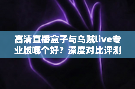 高清直播盒子与乌贼live专业版哪个好？深度对比评测，助你轻松选出最适合的直播方案