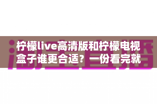 柠檬live高清版和柠檬电视盒子谁更合适？一份看完就能做决定的深度对比指南